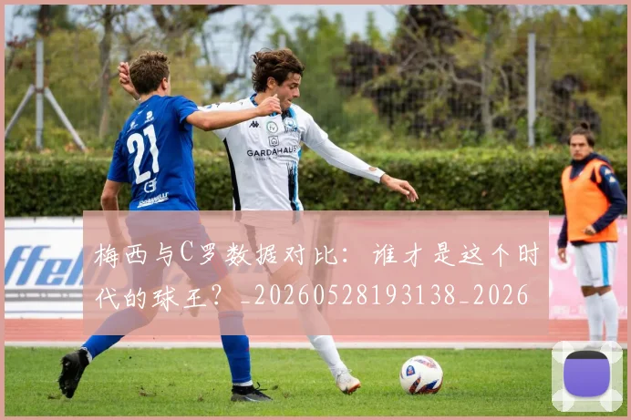 梅西与C罗数据对比:谁才是这个时代的球王?_20260528193138_20260609221207