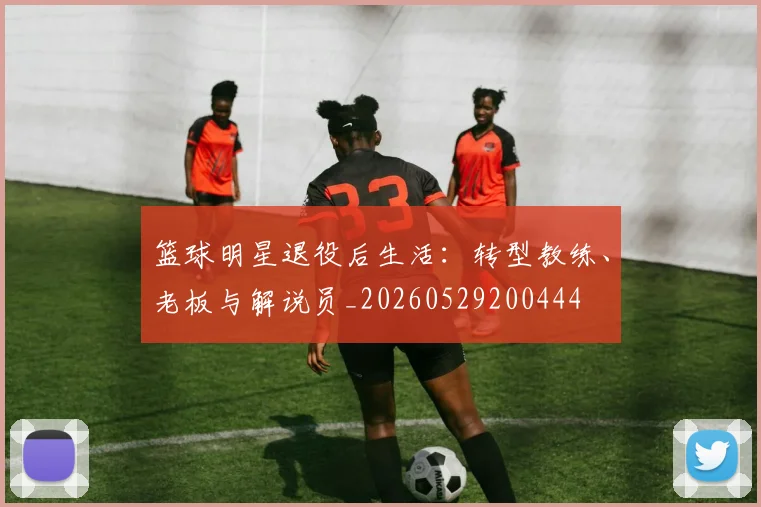 篮球明星退役后生活:转型教练、老板与解说员_20260529200444